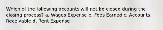 Which of the following accounts will not be closed during the closing process? a. Wages Expense b. Fees Earned c. Accounts Receivable d. Rent Expense