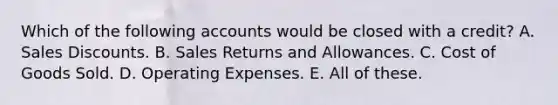 Which of the following accounts would be closed with a credit? A. Sales Discounts. B. Sales Returns and Allowances. C. Cost of Goods Sold. D. Operating Expenses. E. All of these.