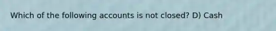 Which of the following accounts is not closed? D) Cash