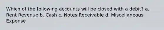 Which of the following accounts will be closed with a debit? a. Rent Revenue b. Cash c. Notes Receivable d. Miscellaneous Expense