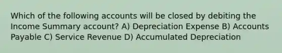 Which of the following accounts will be closed by debiting the Income Summary account? A) Depreciation Expense B) Accounts Payable C) Service Revenue D) Accumulated Depreciation