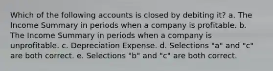 Which of the following accounts is closed by debiting it? a. The Income Summary in periods when a company is profitable. b. The Income Summary in periods when a company is unprofitable. c. Depreciation Expense. d. Selections "a" and "c" are both correct. e. Selections "b" and "c" are both correct.