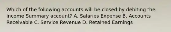 Which of the following accounts will be closed by debiting the Income Summary account? A. Salaries Expense B. Accounts Receivable C. Service Revenue D. Retained Earnings