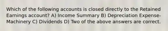 Which of the following accounts is closed directly to the Retained Earnings account? A) Income Summary B) Depreciation Expense-Machinery C) Dividends D) Two of the above answers are correct.