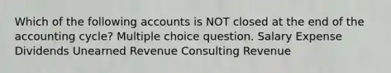 Which of the following accounts is NOT closed at the end of the accounting cycle? Multiple choice question. Salary Expense Dividends Unearned Revenue Consulting Revenue