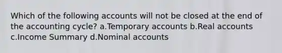 Which of the following accounts will not be closed at the end of the accounting cycle? a.Temporary accounts b.Real accounts c.Income Summary d.Nominal accounts