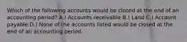 Which of the following accounts would be closed at the end of an accounting period? A.) Accounts receivable B.) Land C.) Account payable D.) None of the accounts listed would be closed at the end of an accounting period.