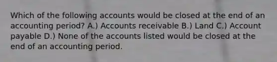 Which of the following accounts would be closed at the end of an accounting period? A.) Accounts receivable B.) Land C.) Account payable D.) None of the accounts listed would be closed at the end of an accounting period.