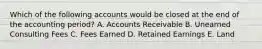 Which of the following accounts would be closed at the end of the accounting period? A. Accounts Receivable B. Unearned Consulting Fees C. Fees Earned D. Retained Earnings E. Land