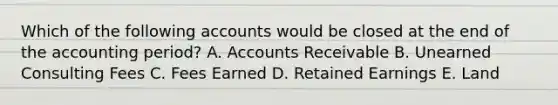 Which of the following accounts would be closed at the end of the accounting period? A. Accounts Receivable B. Unearned Consulting Fees C. Fees Earned D. Retained Earnings E. Land