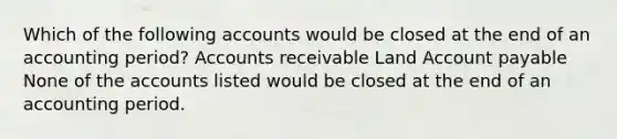 Which of the following accounts would be closed at the end of an accounting period? Accounts receivable Land Account payable None of the accounts listed would be closed at the end of an accounting period.