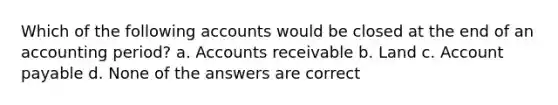 Which of the following accounts would be closed at the end of an accounting period? a. Accounts receivable b. Land c. Account payable d. None of the answers are correct