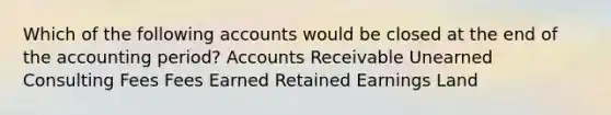 Which of the following accounts would be closed at the end of the accounting period? Accounts Receivable Unearned Consulting Fees Fees Earned Retained Earnings Land