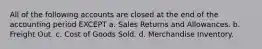 All of the following accounts are closed at the end of the accounting period EXCEPT a. Sales Returns and Allowances. b. Freight Out. c. Cost of Goods Sold. d. Merchandise Inventory.