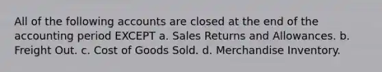 All of the following accounts are closed at the end of the accounting period EXCEPT a. Sales Returns and Allowances. b. Freight Out. c. Cost of Goods Sold. d. Merchandise Inventory.