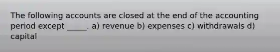 The following accounts are closed at the end of the accounting period except _____. a) revenue b) expenses c) withdrawals d) capital