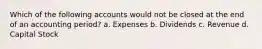 Which of the following accounts would not be closed at the end of an accounting period? a. Expenses b. Dividends c. Revenue d. Capital Stock