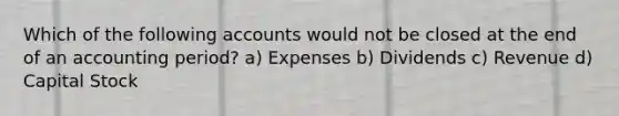 Which of the following accounts would not be closed at the end of an accounting period? a) Expenses b) Dividends c) Revenue d) Capital Stock