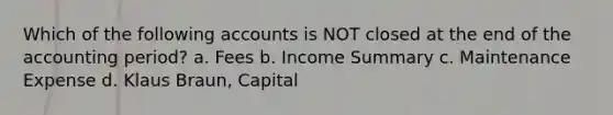 Which of the following accounts is NOT closed at the end of the accounting period? a. Fees b. Income Summary c. Maintenance Expense d. Klaus Braun, Capital