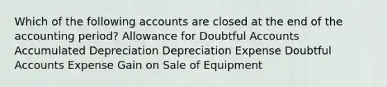 Which of the following accounts are closed at the end of the accounting period? Allowance for Doubtful Accounts Accumulated Depreciation Depreciation Expense Doubtful Accounts Expense Gain on Sale of Equipment