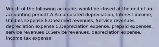 Which of the following accounts would be closed at the end of an accounting period? A.Accumulated depreciation, Interest income, Utilities Expense B.Unearned revenues, Service revenues, depreciation expense C.Depreciation expense, prepaid expenses, service revenues D.Service revenues, depreciation expense, income tax expense