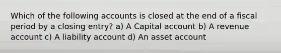 Which of the following accounts is closed at the end of a fiscal period by a closing entry? a) A Capital account b) A revenue account c) A liability account d) An asset account