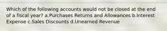 Which of the following accounts would not be closed at the end of a fiscal year? a.Purchases Returns and Allowances b.Interest Expense c.Sales Discounts d.Unearned Revenue