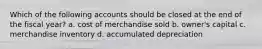 Which of the following accounts should be closed at the end of the fiscal year? a. cost of merchandise sold b. owner's capital c. merchandise inventory d. accumulated depreciation