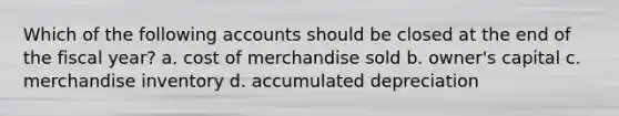 Which of the following accounts should be closed at the end of the fiscal year? a. cost of merchandise sold b. owner's capital c. merchandise inventory d. accumulated depreciation