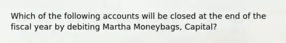 Which of the following accounts will be closed at the end of the fiscal year by debiting Martha Moneybags, Capital?