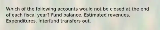 Which of the following accounts would not be closed at the end of each fiscal year? Fund balance. Estimated revenues. Expenditures. Interfund transfers out.