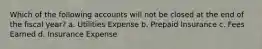 Which of the following accounts will not be closed at the end of the fiscal year? a. Utilities Expense b. Prepaid Insurance c. Fees Earned d. Insurance Expense