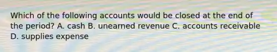 Which of the following accounts would be closed at the end of the period? A. cash B. unearned revenue C. accounts receivable D. supplies expense