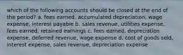 which of the following accounts should be closed at the end of the period? a. fees earned, accumulated depreciation, wage expense, interest payable b. sales revenue, utilities expense, fees earned, retained earnings c. fees earned, depreciation expense, deferred revenue, wage expense d. cost of goods sold, interest expense, sales revenue, depreciation expense