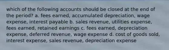 which of the following accounts should be closed at the end of the period? a. fees earned, accumulated depreciation, wage expense, interest payable b. sales revenue, utilities expense, fees earned, retained earnings c. fees earned, depreciation expense, deferred revenue, wage expense d. cost of goods sold, interest expense, sales revenue, depreciation expense