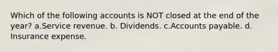 Which of the following accounts is NOT closed at the end of the year? a.Service revenue. b. Dividends. c.<a href='https://www.questionai.com/knowledge/kWc3IVgYEK-accounts-payable' class='anchor-knowledge'>accounts payable</a>. d. Insurance expense.