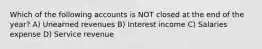 Which of the following accounts is NOT closed at the end of the year? A) Unearned revenues B) Interest income C) Salaries expense D) Service revenue