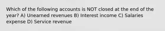 Which of the following accounts is NOT closed at the end of the year? A) Unearned revenues B) Interest income C) Salaries expense D) Service revenue