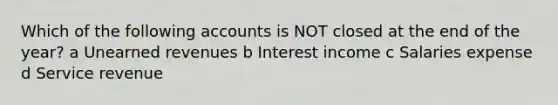 Which of the following accounts is NOT closed at the end of the year? a Unearned revenues b Interest income c Salaries expense d Service revenue