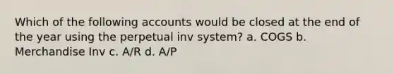 Which of the following accounts would be closed at the end of the year using the perpetual inv system? a. COGS b. Merchandise Inv c. A/R d. A/P