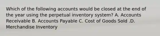 Which of the following accounts would be closed at the end of the year using the perpetual inventory​ system? A. Accounts Receivable B. Accounts Payable C. Cost of Goods Sold .D. Merchandise Inventory