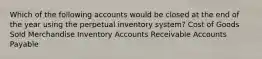 Which of the following accounts would be closed at the end of the year using the perpetual inventory​ system? Cost of Goods Sold Merchandise Inventory Accounts Receivable Accounts Payable