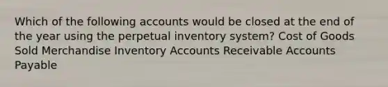 Which of the following accounts would be closed at the end of the year using the perpetual inventory​ system? Cost of Goods Sold Merchandise Inventory Accounts Receivable Accounts Payable