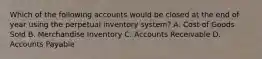 Which of the following accounts would be closed at the end of year using the perpetual inventory system? A. Cost of Goods Sold B. Merchandise Inventory C. Accounts Receivable D. Accounts Payable