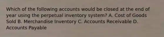 Which of the following accounts would be closed at the end of year using the perpetual inventory system? A. Cost of Goods Sold B. Merchandise Inventory C. Accounts Receivable D. Accounts Payable