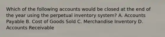 Which of the following accounts would be closed at the end of the year using the perpetual inventory​ system? A. Accounts Payable B. Cost of Goods Sold C. Merchandise Inventory D. Accounts Receivable