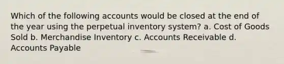 Which of the following accounts would be closed at the end of the year using the perpetual inventory system? a. Cost of Goods Sold b. Merchandise Inventory c. Accounts Receivable d. Accounts Payable