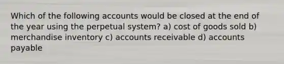 Which of the following accounts would be closed at the end of the year using the perpetual system? a) cost of goods sold b) merchandise inventory c) accounts receivable d) accounts payable