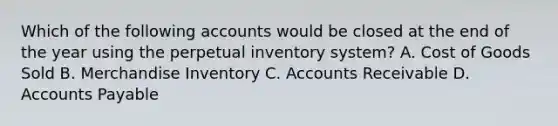 Which of the following accounts would be closed at the end of the year using the perpetual inventory​ system? A. Cost of Goods Sold B. Merchandise Inventory C. Accounts Receivable D. <a href='https://www.questionai.com/knowledge/kWc3IVgYEK-accounts-payable' class='anchor-knowledge'>accounts payable</a>