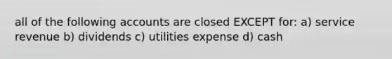 all of the following accounts are closed EXCEPT for: a) service revenue b) dividends c) utilities expense d) cash